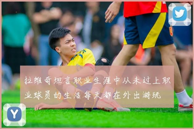 拉维奇坦言职业生涯中从未过上职业球员的生活每天都在外出游玩