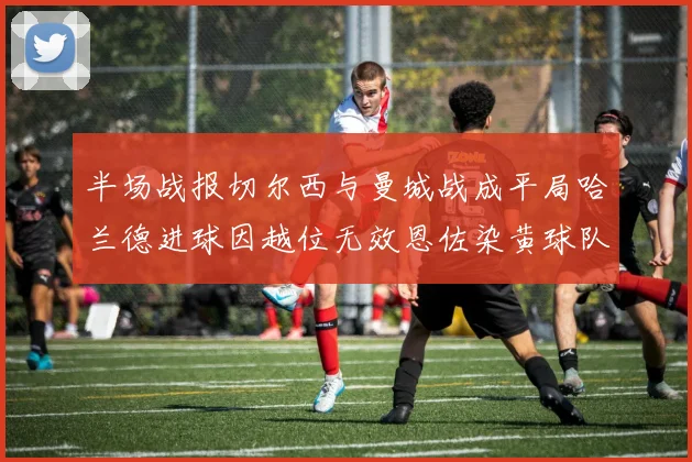 半场战报切尔西与曼城战成平局哈兰德进球因越位无效恩佐染黄球队表现低迷