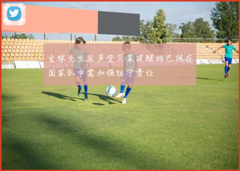金球先生发声登贝莱提醒姆巴佩在国家队中需加强防守责任