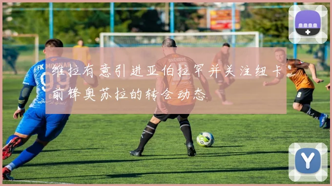 维拉有意引进亚伯拉罕并关注纽卡前锋奥苏拉的转会动态