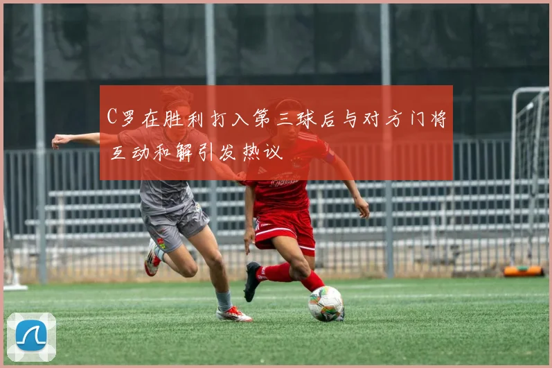 C罗在胜利打入第三球后与对方门将互动和解引发热议
