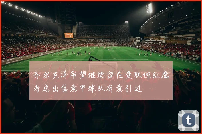 齐尔克泽希望继续留在曼联但红魔考虑出售意甲球队有意引进