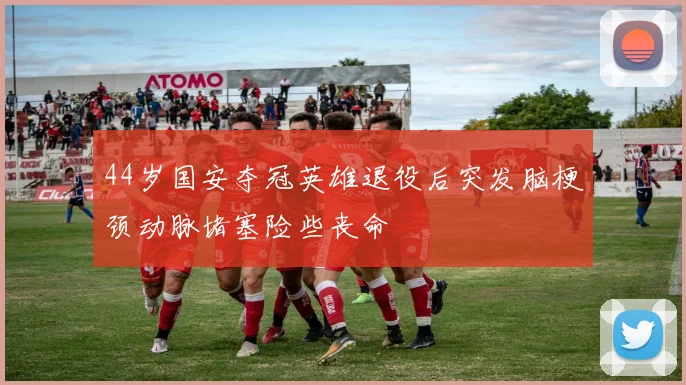 44岁国安夺冠英雄退役后突发脑梗颈动脉堵塞险些丧命
