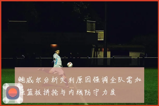 鲍威尔分析失利原因强调全队需加强篮板拼抢与内线防守力度