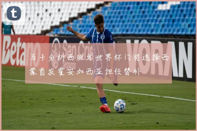 马卡分析西班牙世界杯门将选择西蒙首发霍安加西亚担任替补