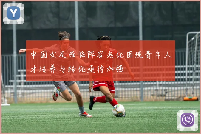 中国女足面临阵容老化困境青年人才培养与转化亟待加强