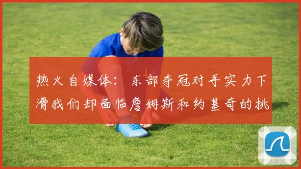 热火自媒体：东部夺冠对手实力下滑我们却面临詹姆斯和约基奇的挑战