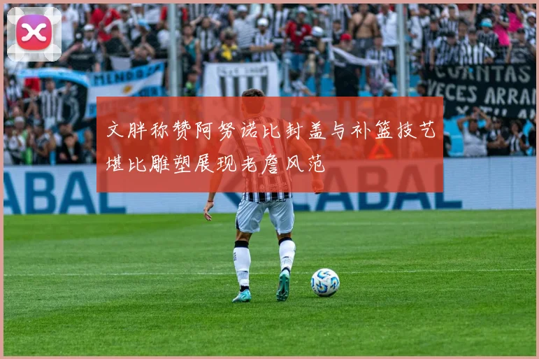 文胖称赞阿努诺比封盖与补篮技艺堪比雕塑展现老詹风范