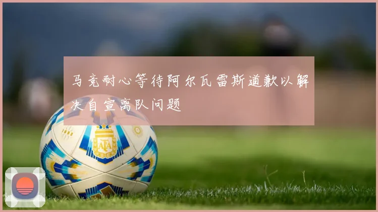 马竞耐心等待阿尔瓦雷斯道歉以解决自宣离队问题