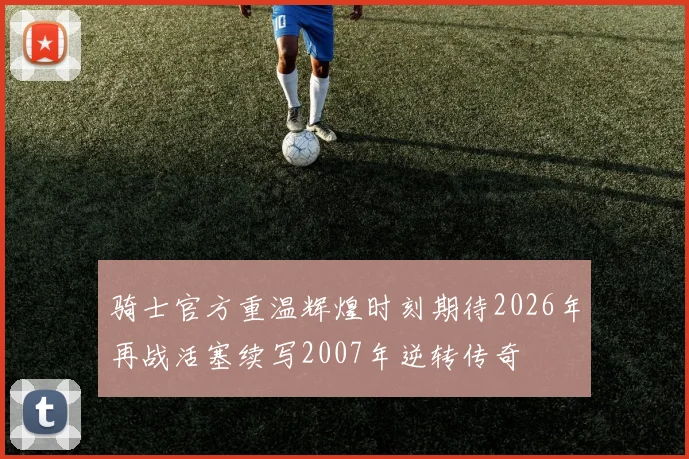 骑士官方重温辉煌时刻期待2026年再战活塞续写2007年逆转传奇