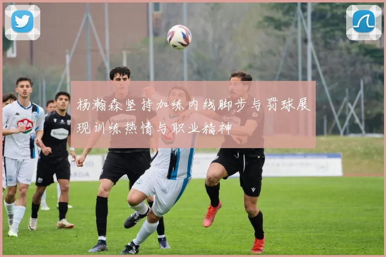 杨瀚森坚持加练内线脚步与罚球展现训练热情与职业精神