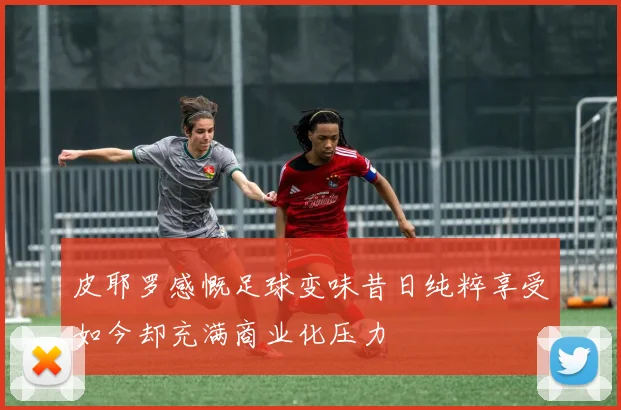 皮耶罗感慨足球变味昔日纯粹享受如今却充满商业化压力