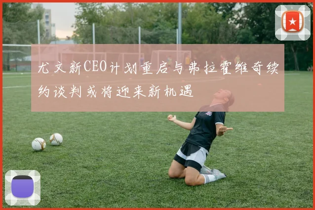 尤文新CEO计划重启与弗拉霍维奇续约谈判或将迎来新机遇