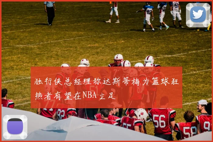独行侠总经理称达斯蒂梅为篮球狂热者有望在NBA立足