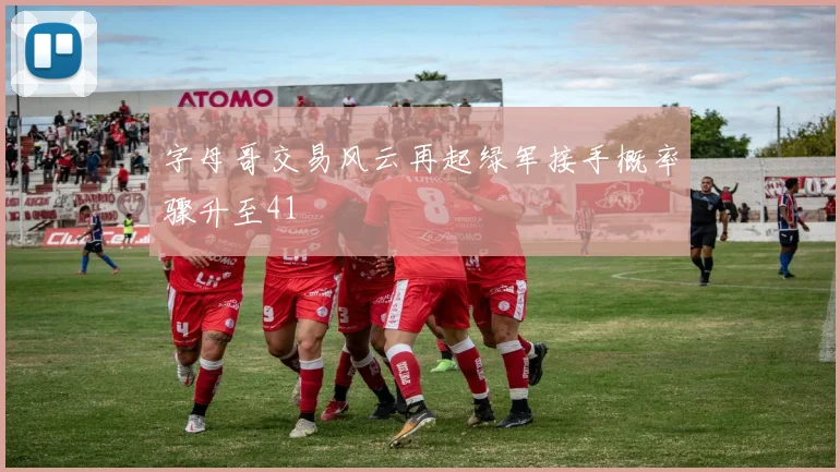 字母哥交易风云再起绿军接手概率骤升至41