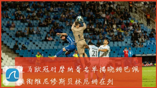 皇马欧冠对摩纳哥名单揭晓姆巴佩领衔维尼修斯贝林厄姆在列