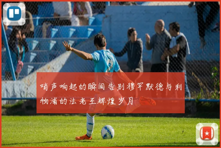 哨声响起的瞬间告别穆罕默德与利物浦的法老王辉煌岁月