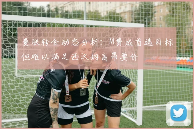 曼联转会动态分析：M费成首选目标但难以满足西汉姆高昂要价