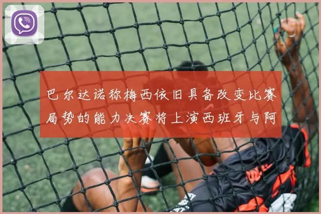 巴尔达诺称梅西依旧具备改变比赛局势的能力决赛将上演西班牙与阿根廷的对决