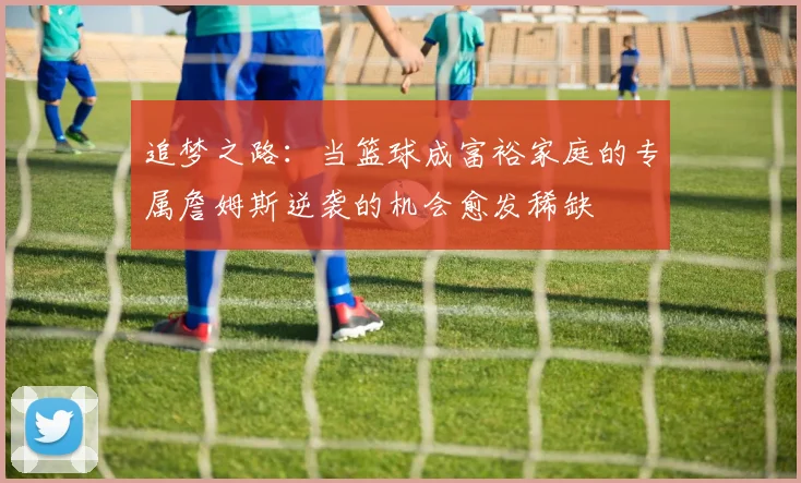 追梦之路：当篮球成富裕家庭的专属詹姆斯逆袭的机会愈发稀缺